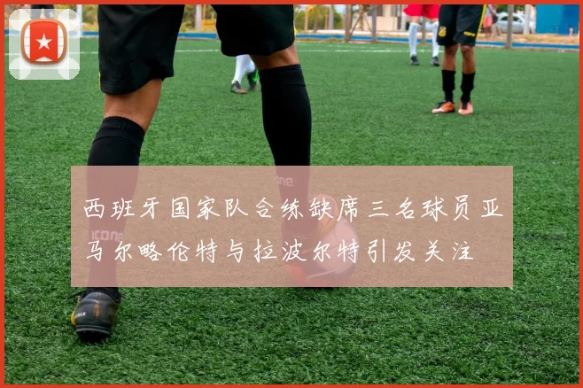 西班牙国家队合练缺席三名球员亚马尔略伦特与拉波尔特引发关注