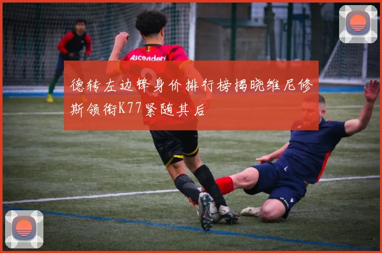 德转左边锋身价排行榜揭晓维尼修斯领衔K77紧随其后