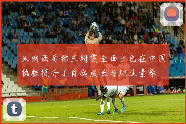 米利西奇称王妍雯全面出色在中国执教提升了自我成长与职业素养