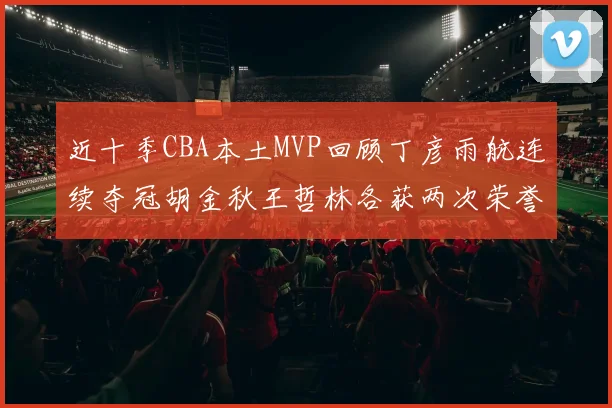 近十季CBA本土MVP回顾丁彦雨航连续夺冠胡金秋王哲林各获两次荣誉易建联依旧在列