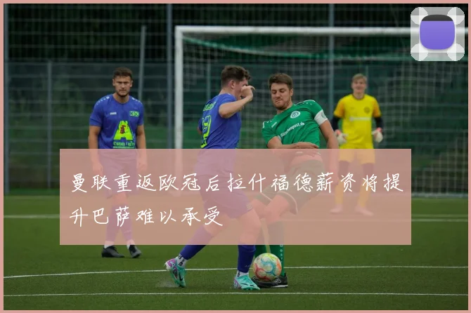 曼联重返欧冠后拉什福德薪资将提升巴萨难以承受