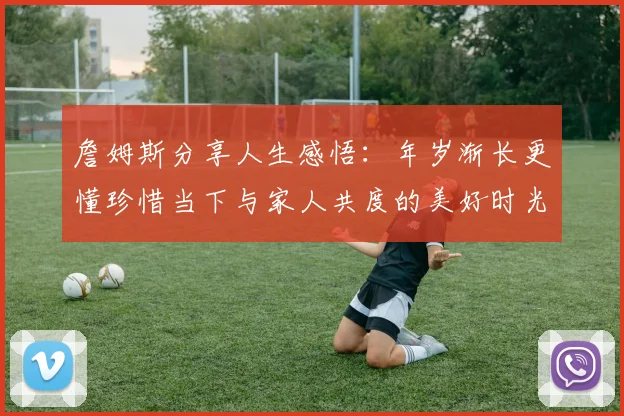詹姆斯分享人生感悟：年岁渐长更懂珍惜当下与家人共度的美好时光
