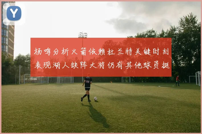 杨鸣分析火箭依赖杜兰特关键时刻表现湖人缺阵大将仍有其他球员挺身而出