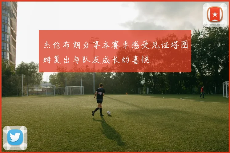 杰伦布朗分享本赛季感受见证塔图姆复出与队友成长的喜悦