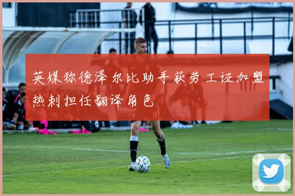 英媒称德泽尔比助手获劳工证加盟热刺担任翻译角色