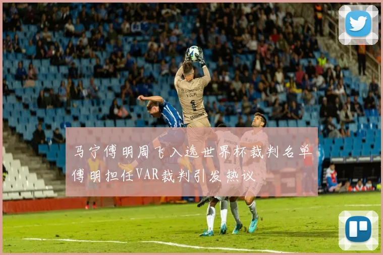 马宁傅明周飞入选世界杯裁判名单傅明担任VAR裁判引发热议
