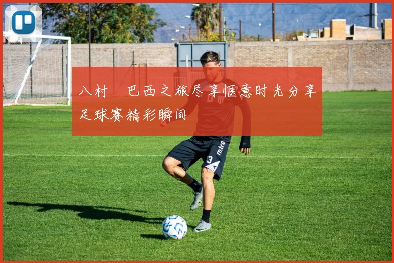 八村塁巴西之旅尽享惬意时光分享足球赛精彩瞬间