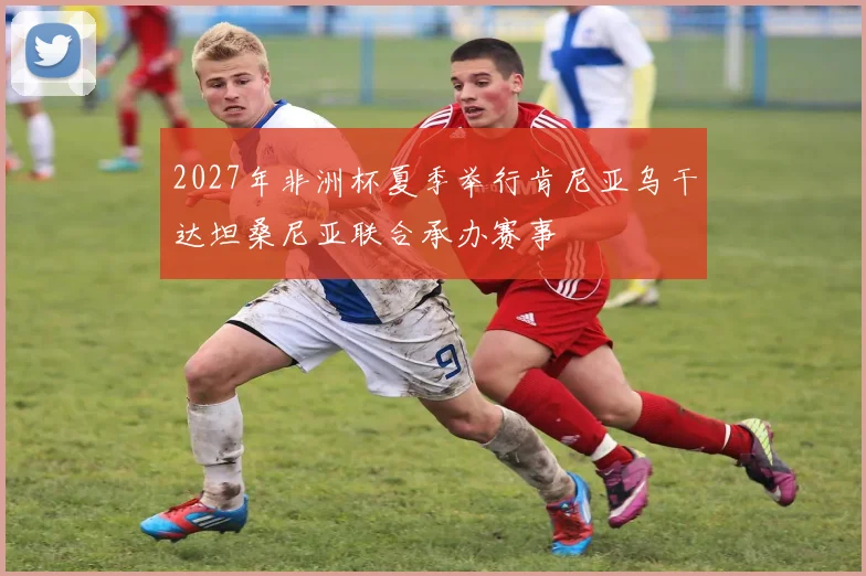 2027年非洲杯夏季举行肯尼亚乌干达坦桑尼亚联合承办赛事