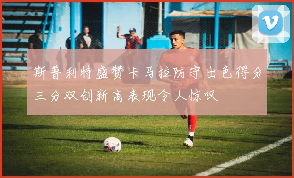 斯普利特盛赞卡马拉防守出色得分三分双创新高表现令人惊叹