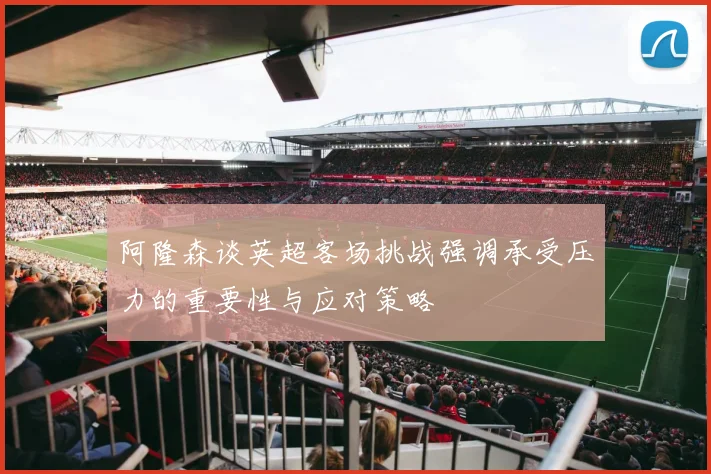阿隆森谈英超客场挑战强调承受压力的重要性与应对策略