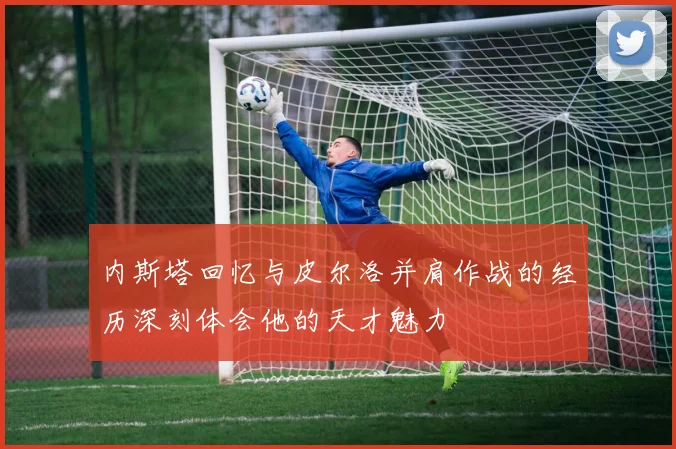 内斯塔回忆与皮尔洛并肩作战的经历深刻体会他的天才魅力