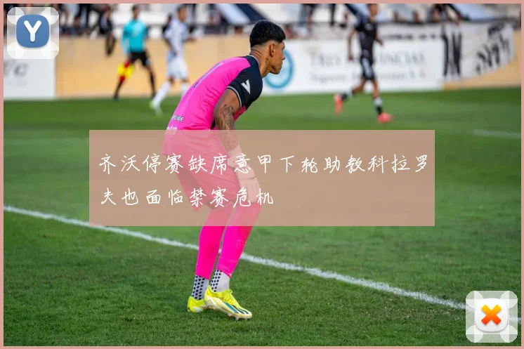 齐沃停赛缺席意甲下轮助教科拉罗夫也面临禁赛危机
