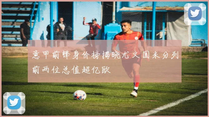 意甲前锋身价榜揭晓尤文国米分列前两位总值超亿欧