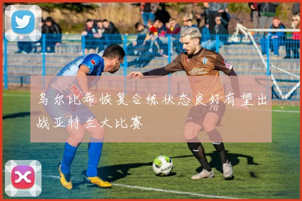 乌尔比希恢复合练状态良好有望出战亚特兰大比赛