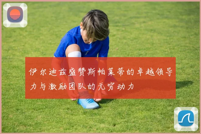 伊尔迪兹盛赞斯帕莱蒂的卓越领导力与激励团队的无穷动力