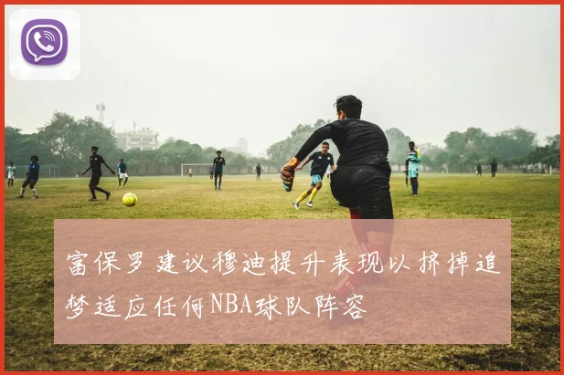 富保罗建议穆迪提升表现以挤掉追梦适应任何NBA球队阵容