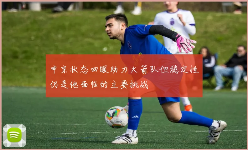 申京状态回暖助力火箭队但稳定性仍是他面临的主要挑战