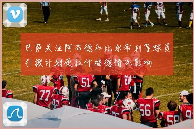 巴萨关注阿布德和比尔希利等球员引援计划受拉什福德情况影响