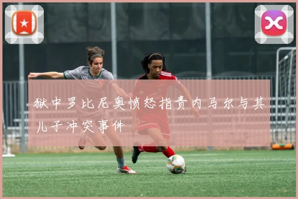 狱中罗比尼奥愤怒指责内马尔与其儿子冲突事件