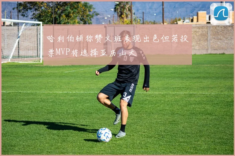 哈利伯顿称赞文班表现出色但若投票MVP将选择亚历山大