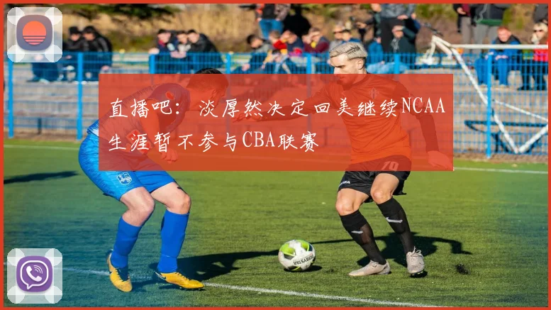 直播吧：淡厚然决定回美继续NCAA生涯暂不参与CBA联赛