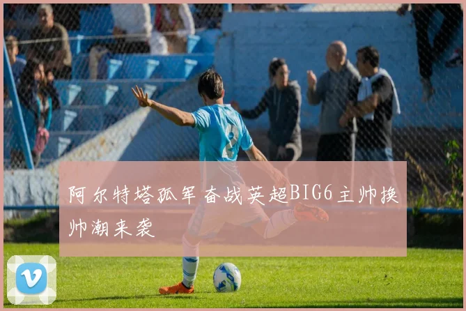 阿尔特塔孤军奋战英超BIG6主帅换帅潮来袭