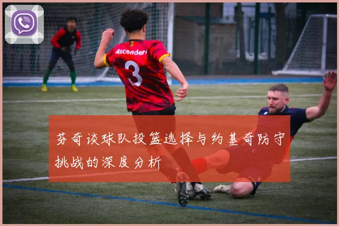 芬奇谈球队投篮选择与约基奇防守挑战的深度分析