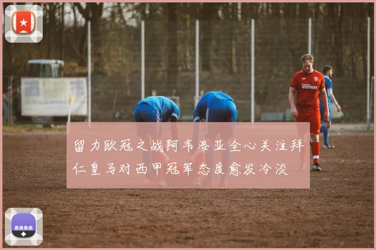 留力欧冠之战阿韦洛亚全心关注拜仁皇马对西甲冠军态度愈发冷淡