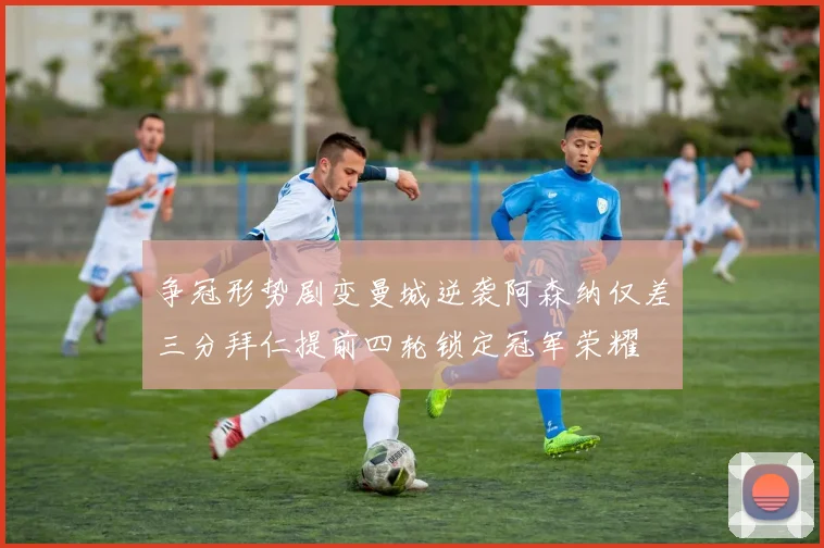 争冠形势剧变曼城逆袭阿森纳仅差三分拜仁提前四轮锁定冠军荣耀