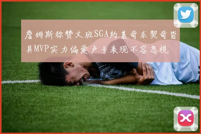 詹姆斯称赞文班SGA约基奇东契奇皆具MVP实力偏爱卢卡表现不容忽视