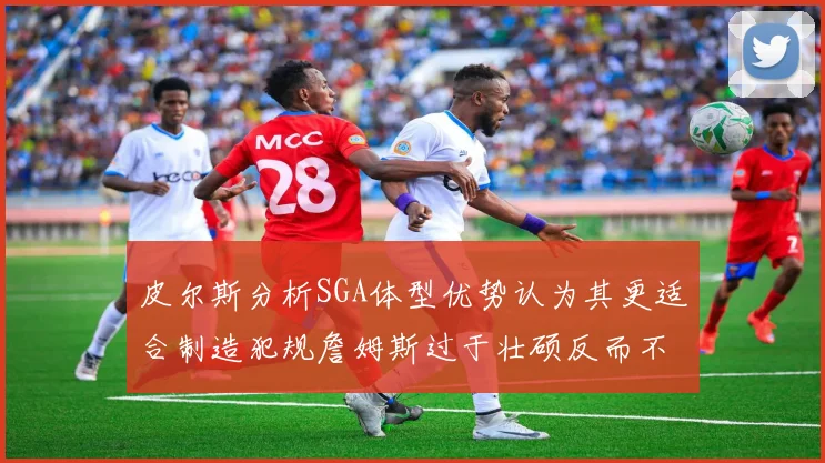 皮尔斯分析SGA体型优势认为其更适合制造犯规詹姆斯过于壮硕反而不利