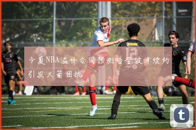 今夏NBA溢价合同预测哈登波津续约引发火箭困扰