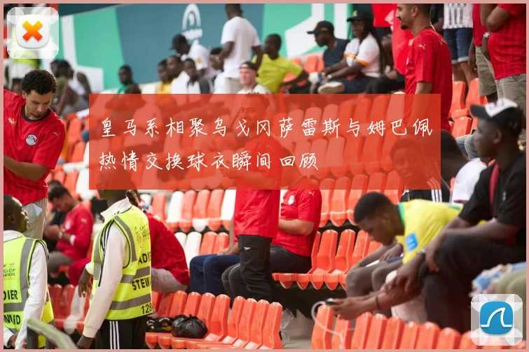 皇马系相聚乌戈冈萨雷斯与姆巴佩热情交换球衣瞬间回顾
