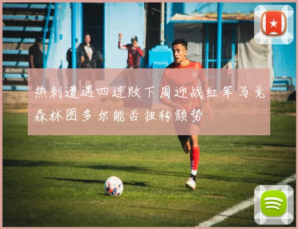 热刺遭遇四连败下周迎战红军马竞森林图多尔能否扭转颓势