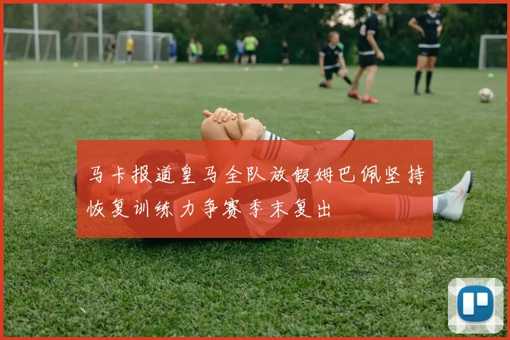 马卡报道皇马全队放假姆巴佩坚持恢复训练力争赛季末复出