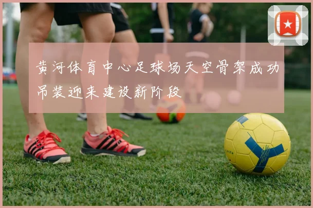 黄河体育中心足球场天空骨架成功吊装迎来建设新阶段