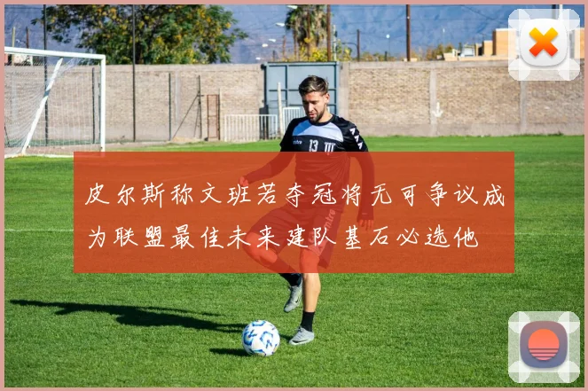 皮尔斯称文班若夺冠将无可争议成为联盟最佳未来建队基石必选他